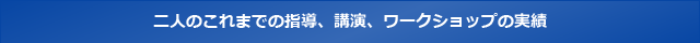 二人のこれまでの指導、講演、ワークショップの実績